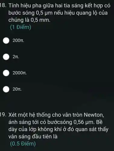 18. Tính hiệu pha giữa hai tia sáng kết hợp có
bước sóng 0,5 ụm nếu hiệu quang lộ của
chúng là 0,5 mm.
(1 Điểm)
200pi 
2pi 
2000pi 
20pi 
19. Xét một hệ thống cho vân tròn Newton,
ánh sáng tới có bướcsóng 0,56 ụm . Bê
dày của lớp không khí ở đó quan sát thấy
vân sáng đầu tiên là
(0.5 Điểm)