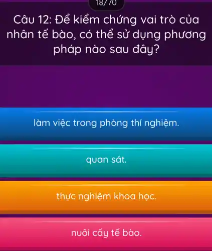 18//0
Câu 12 : Để kiểm chứng va i trò của
nhân tế bào , có thể sử dụng phương
pháp nào sau đây?
làm việc trong phòng thí nghiệm.
quan sát.
thực nghiệm khoa học.
nuôi cấy tế bào.