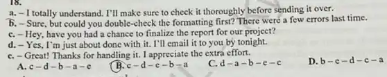 18.
-1 totally understand. I'll make sure to check it thoroughly before sending it over.
b. - Sure, but could you double-check the formatting first? There were a few errors last time.
C. - Hey, have you had a chance to finalize the report for our project?
d. - Yes, I'm just about done with it . I'll email it to you by tonight.
C. - Great! Thanks for handling it. I appreciate the extra effort.
c d-a-b-c-c
D. b-c-d-c-a
A. c-d-b-a-e
B. c-d-e-b-a