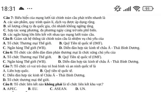 18:31
Câu 7: Biểu hiện của mạng lưới tài chính toàn cầu phát triển nhanh là
A. các sản phẩm , quy trình quản lí , dịch vụ được áp dụng rộng.
B. số lượng công ty đa quốc gia , chi nhánh không ngừng tǎng.
C. hợp tác song phương, đa phương ngày càng trở nên phổ biến.
D. các ngân hàng lớn liên kết với nhau tạo mạng lưới toàn cầu.
Câu 8: Giám sát hệ thống tài chính toàn cầu là nhiệm vụ chủ yếu của
A. Tổ chức Thương mại Thế giới.
B. Quỹ Tiền tệ quốc tế (IMF)
C. Ngân hàng Thế giới (WB)
D. Diễn đàn hợp tác kinh tế châu Á - Thái Bình Dương.
Câu 6: Tổ chức các diễn đàn đàm phán thương mại là chức nǎng chủ yếu của
A. Tổ chức Thương mại Thế giới.
B. Quỹ Tiền tệ quốc tế (IMF)
C. Ngân hàng Thể giới (WB)
D. Diễn đàn hợp tác kinh tế châu Á - Thái Bình Dương.
Câu 7: Tổ chức có vai trò duy trì hoà bình và an ninh quốc tế là
A. Liên hợp quốC.
B. Quỹ tiền tệ quốc tế.
C. Diễn đàn hợp tác kinh tế Châu Á - Thái Bình Dương.
D. Tổ chức thương mại thế giới.
Câu 8: Tổ chức liên kết nào không phải là tổ chức liên kết khu vực?
A. APEC.
B. EU.
C. ASEAN.
D. UN.