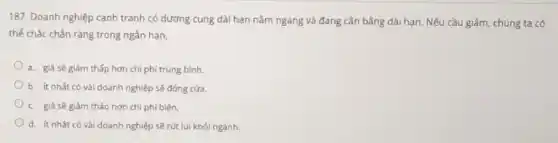 187. Doanh nghiệp cạnh tranh có dương cung dài hạn nằm ngang và đang cân bằng dài hạn. Nếu cầu giảm, chúng ta có
thể chắc chân ràng trong ngân hạn,
a. giá sẽ giám thấp hơn chi phí trung bình.
b. ít nhất có vài doanh nghiệp sẽ đóng cửa.
c. giá sẽ giám tháo hơn chi phí biên.
d. ít nhât có và doanh nghiệp sẽ rút lui khỏi ngành.