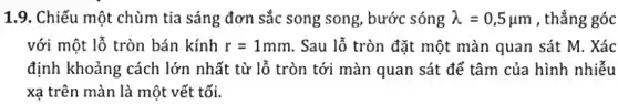 1.9. Chiếu một chùm tia sáng đơn sắc song song, bước sóng lambda =0,5mu m , thẳng góc
với một lỗ tròn bán kính r=1mm . Sau lỗ tròn đặt một màn quan sát M. Xác
định khoảng cách lớn nhất từ lỗ tròn tới màn quan sát để tâm của hình nhiễu
xạ trên màn là một vết tối.