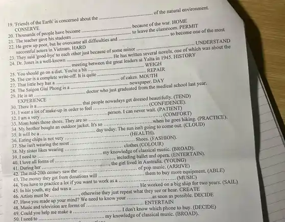 19. Friends of the Earth is concerned about the __ of the natural environment.
CONSERVE
20. Thousands of people have become __ because of the war. HOME
21. The teacher gave his students ....... __ to leave the classroom . PERMIT
22. He grew up poor, but he overcame all difficulties and __ ............ to become one of the most
successful actors in Vietnam HARD
23. They said "good-bye to each other just because of some minor ..............
...........UNDERSTAND __
24. Dr. Jones is a well-known .......	 He has written several novels, one of which was about the __
__ - meeting between the great leaders at Yalta in 1945. HISTORY
25. You should go on a diet. You're a bit __ WEIGH
26. The car is a complete write-off. It is quite __ .REPAIR
27. That little boy has a ............	...................of cakes. MOUTH __
28. The Saigon Giai Phong is a ...........	....... newspaper. DAY __
29. He is an ... __ doctor who just graduated from the medical school last year.
EXPERIENCE
30. There is a .... __ ............that people nowadays get dressed beautifully. (TEND)
31. I wear a lot of make-up in order to feel __ ..... (CONFIDENCE).
32. I am a very .......	...............person. I can never wait.(PATIENT) __
33. Mom hates those shoes. They are SO......	.......................................................................... __ ....................(COMFORT)
35. It will be a... __ ............day today. The sun isn't going to come out. (CLOUD)
34. My brother bought an outdoor jacket. It's so __ ........when he goes hiking. (PRACTICE)
36. Eating chips is not very __ (HEALTH).
37. She isn't wearing the most __ ......... .... Shoes. (FASHION).
sister likes wearing __ ......clothes (COLOUR)
__
my knowledge of classical music. (BROAD)
40. I love all forms of __ ......................including ballet and opera (ENTERTAIN).
41. During her ........... __
the girl lived in Australia. (YOUNG)
42. The mid-20th century saw the __ of pop music. (ARRIVE)
43. The money they get from donations will __
them to buy more equipment. (ABLE)
44. You have to practice a lot if you want to work as a ....
.....(MUSIC) __
45. In his youth my dad was a __
He worked on a big ship for two years. (SAIL)
46. Artists must be __
....., otherwise they just repeat what they see or hear. CREATE
48. Music and television are forms of __ ...... ENTERTAIN
47. Have you made up your mind? We need to know your __
as soon as possible . DECIDE
49. Could you help me make a __
don't know which phone to buy. (DECIDE)
50. I need to ... __
my knowledge of classical music. (BROAD).