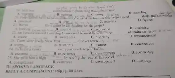 19. Jack was __ contribution to promoting traditional musiC.
D. attending
A meeting
B making.
C. doing
20. Pafticipants have to have community work skills because this project need __
A. practical
C. interests
D. figures
21. We've __
for a B. able ta tro cho dv on oject.
D. searching
A.looking B. applied do do thank A. C. supported
22. An Envir onmental Learning Center will be established/to raise __ of sanitation issues r
A. aware
Now the dong
B. awareness
C. disability
D . announcement
23. There were lively New Year __ all over town
A. events a for her
B. moments
C. features
D. celebrations
24. To build a better __ everyone needs to join hands.
A. purpose turi cao
development
D. community
B. experience
25. She paid him a high __
by saying she read all his books.
A . compliment
B. comment
C . development
D. attention
IV NGUAGE
REPLY A COMPI JMENT: Đáp lại lời khen