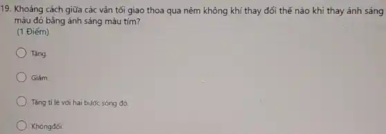 19. Khoảng cách giữa các vân tối giao thoa qua nêm không khí thay đổi thế nào khi thay ánh sáng
màu đỏ bằng ánh sáng màu tím?
(1 Điểm)
Tǎng.
Giảm.
Tǎng tỉ lệ với hai bước sóng đó.
Khôngđổi.