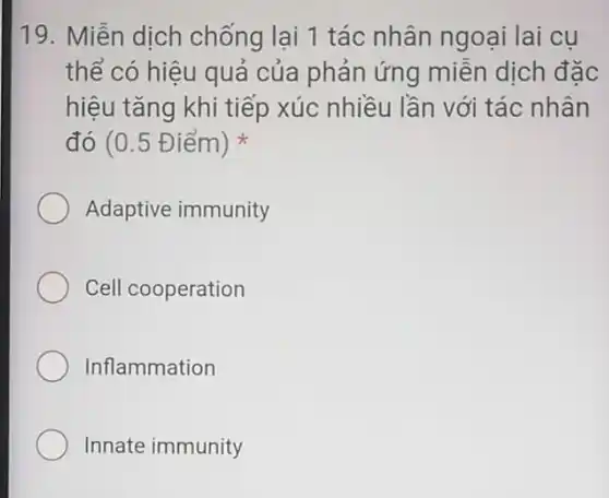 19. Miễn dịch chống lại 1 tác nhân ngoại lai cu
thể có hiệu quả của phản ứng miền dịch đặc
hiệu tǎng khi tiếp xúc nhiều lần với tác nhân
đó (0.5 Điểm)
Adaptive immunity
Cell cooperation
Inflammation
Innate immunity