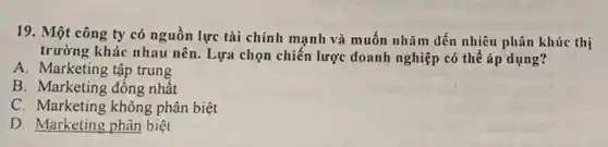 19. Một công ty có nguồn lực tài chính mạnh và muốn nhǎm dến nhiều phân khúc thị
trường khác nhau nên . Lựa chọn chiến lược doanh nghiệp có thể áp dụng?
A. Marketing tập trung
B. Marketing đồng nhất
C. Marketing không phân biệt
D. Marketing phân biệt