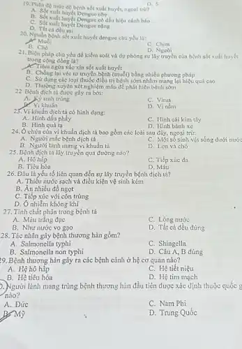 19. Phân đó mức độ bệnh sốt xuất huyết,ngoai trừ?
A. Sốt xuất huyết Dengue nhe
B. Sốt xuất huyết Dengue có dấu hiệu cảnh báo
C. Sốt xuất huyết Dengue nặng
D. Tất cả đều sai
D. 5
20. Nguồn bệnh sốt xuất huyết dengue chủ yếu là:
X. Muối
C. Chim
B. Chó
D. Người
21. Biện pháp chủ yếu để kiểm soát và dự phòng sự lây truyền của bệnh sốt xuất huyết
trong cộng đồng là?
A. Tiêm ngừa vắc xin sốt xuất huyết
B. Chống lại véc tơ truyền bệnh (muối) bằng nhiều phương pháp
C. Sử dụng các loại thuốc điều trị bệnh sớm nhằm mang lại hiệu quả cao
D. Thường xuyên xét nghiệm máu để phát hiện bệnh sớm
22. Bệnh dịch tả được gây ra bởi:
A. Kỷ sinh trùng
C. Virus
khuẩn
D. Vi nấm
23. Vi khuẩn dịch tả có hình dạng:
A. Hình dấu phầy
C. Hình cái kim tây
D. Hinh bánh xe
B. Hinh quả tạ
24. Ô chứa của vi khuẩn dịch tả bao gồm các loài sau đây, ngoại trừ:
A. Người mắc bệnh dịch tả
C. Một số sinh vật sống dưới nước
B. Người lành mang vi khuẩn tả
D. Lợn và chó
25. Bệnh dịch tả lây truyền qua đường nào?
A. Hô hấp
C. Tiếp xúc da
B. Tiêu hóa
D. Máu
26. Đâu là yếu tố liên quan đến sự lây truyền bệnh dịch tả?
A. Thiếu nước sạch và điều kiện vệ sinh kém
B. Ăn nhiều đồ ngọt
C. Tiếp xúc với côn trùng
D. Ô nhiễm không khí
27. Tính chất phân trong bệnh tả
A. Màu trǎng đục
C. Lỏng nước
B. Như nước vo gạo
D. Tất cả đều đúng
28. Tác nhân gây bệnh thương hàn gồm?
A. Salmonella typhi
C. Shingella
B. Salmonella non typhi
D. Câu A, B đúng
29. Bệnh thương hàn gây ra các bệnh cảnh ở hệ cơ quan nào?
A. Hệ hô hập
C. Hệ tiết niệu
D. Hệ tim mạch
). Người lành mang trùng bệnh thương hàn đầu tiên được xác định thuộc quốc g
nào?
A. Đức
C. Nam Phi
B, Mỹ
D. Trung Quốc