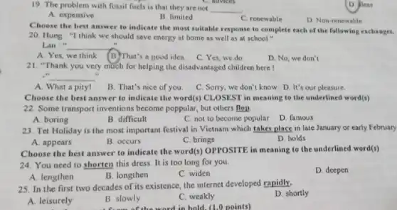 19. The problem with fossil fuels is that they are not
__
C. advices
A. expensive
B. limited
C. renewable
D. Non-renewable
D. Jeas
Choose the best answer to indicate the most suitable response to complete each of the following exchanges.
20. Hung : "I think we should save energy at home as well as at school"
Lan:" __
A. Yes, we think (B)That's a good idea
C. Yes, we do
D. No, we don't
21. "Thank you very much for helping the disadvantaged children here I
.
... __
A. What a pity!
B. That's nice of you.
C. Sorry, we don't know D. It's our pleasure
Choose the best answer to indicate the word(s)CLOSEST in meaning to the underlined word(s)
22. Some transport inventions become poppular, but others flop.
B. difficult
C. not to become popular
D. famous
23. Tet Holiday is the most important festival in Vietnam which takes place in late January or early February
D. holds
A. appears
B. occurs
C. brings
Choose the best answer to indicate the word(s)OPPOSITE in meaning to the underlined word(s)
24. You need to shorten this dress. It is too long for you.
D. deepen
A. lengthen
B. longthen
C. widen
25. In the first two decades of its existence the internet developed rapidly.
D. shortly
A. leisurely
B. slowly
C. weakly
the word in hold (1.0 points)