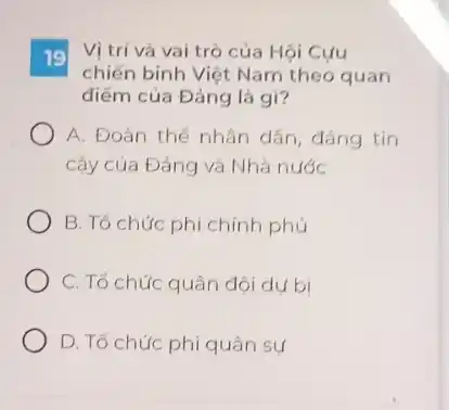 19 Vị trí và vai trò của Hội Cựu
chiến binh Việt Nam theo quan
điểm của Đảng là gì?
A. Đoàn thể nhân dân, đáng tin
cậy của Đảng và Nhà nước
B. Tổ chức phi chính phủ
C. Tổ chức quân đội dụ bị
D. Tổ chức phi quân sự