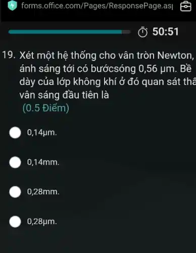 19. Xét một hệ thống cho vân tròn Newton,
ánh sáng tới có bướcsóng 0,56 ụm . Bề
dày của lớp không khí ở đó quan sát thê
vân sáng đầu tiên là
(0.5 Điểm)
0,14 jum.
0,14mm.
0,28mm.
0,28ụm.