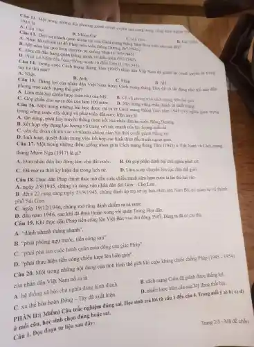 1945 là
Câu 12 Một trong những địa phương giành chính quyền sau cùng trong Tổng khởi nghĩa thả
A. Cần Thơ.
D. Lai Châu.
B. Móng Cái
Câu 13. Thời cơ khách quan thuận lợi của Cách mạng tháng Tám là sự kiện nào sau đây?
A. Nhật đảo chính lật đồ Pháp trên toàn Đông Dương (9/3/1945).
C. Hà Tiên.
B. Mỹ ném hai quả bom nguyên tử xuống Nhật (6, 9/8/1945).
C. Đức đã đầu hàng quân Đồng minh vô điều kiện
(9/5/1945)
D. Phát xít Nhật đầu hàng Đồng minh vô điều kiện
(15/8/1945)
Câu 14 Trong cuộc Cách mạng tháng Tám (1945) nhân dân Việt Nam đã giành lại chính quyền từ trong tay kẻ thù nào?
A. Nhật.
B. Anh.
C. Pháp.
D. Mỹ.
Câu 15.. Thắng lợi của nhân dân Việt Nam trong Cách mạng tháng Tám đã có tác động như thế nào đến
phong trào cách mạng thế giới?
A. Làm thất bại chiến lược toàn cầu của Mỹ.
B. Cổ vũ phong trào cách mạng trên thế giới.
C. Góp phần cho sự ra đời của hơn 100 nướC.
D. Xây dựng vững chắc thành trì cách mạng.
Câu 16 . Một trong những bài học được rút ra từ Cách mạng tháng Tám nǎm 1945 có ý nghĩa quan trọng
trong công cuộc xây dựng và phát triển đất nước hiện nay là
A. tận dụng, phát huy truyền thống đoàn kết của nhân dân ba nước Đông Dương.
B. kết hợp xây dựng lực lượng vũ trang với sức mạnh của lực lượng quốc tế.
C. cần dự đoán chính xác và nhanh chóng nắm bắt thời cơ để giành thắng lợi.
D. linh hoạt, quyết đoán trong việc kết hợp các hình thức đấu tranh ngoại giao.
Câu 17 . Một trong những điểm giống nhau giữa Cách mạng tháng Tám (1945)ở Việt Nam và Cách mạng
tháng Mười Nga (1917) là gì?
A. Đưa nhân dân lao động làm chủ đất nướC.
B. Đã góp phần đánh bại chủ nghĩa phát xít.
C. Đã mở ra thời kỳ hiện đại trong lịch sử.
D. Làm xoay chuyển lớn cục diện thế giới.
Câu 18 . Thực dân Pháp chính thức mở đầu cuộc chiến tranh xâm lược nước ta lần thứ hai vào
A. ngày 2/9/1945 , chúng xả súng vào nhân dân Sài Gòn - Chợ Lớn.
B. đêm 22 rạng sáng ngày 23/9/1945 , chúng đánh úp trụ sở ủy ban nhân dân Nam Bộ, cơ quan tự vệ thành
phố Sài Gòn.
C. ngày 19/12/1946 , chúng mở rộng đánh chiếm ra cả nướC.
D. đầu nǎm 1946 . sau khi đã thỏa thuận xong với quân Trung Hoa dân.
Câu 19 . Khi thực dân Pháp tiến công lên Việt Bắc vào thu đông 1947, Đảng ta đã có chỉ thị.
A. "đánh nhanh thẳng nhanh".
B. 'phải phòng ngự trước, tiến công sau".
C. "phải phá tan cuộc hành quân mùa đông của giặc Pháp''.
D. "phải thực hiện tiến công chiến lược lên biên giới".
Câu 20 . Một trong những nội dung của tình hình thế giới khi cuộc kháng chiến chống Pháp (1945 - 1954)
của nhân dân Việt Nam nổ ra là
B. cách mạng Cuba đã giành được thắng lợi.
A. hệ thống xã hội chủ nghĩa đang hình thành.
D. chiến lược toàn cầu của Mỹ đang thất bại.
C. xu thế hòa hoãn Đông - Tây đã xuất hiện.
PHẦN II:3điểm)Câu trắc nghiệm đúng sai.Học sinh trả lời từ câu 1 đến câu 4. Trong mỗi ý a) b)
ở mỗi câu học sinh chọn đúng hoǎc sai.
C 1. Đọc đoạn tư liệu sau đây:
