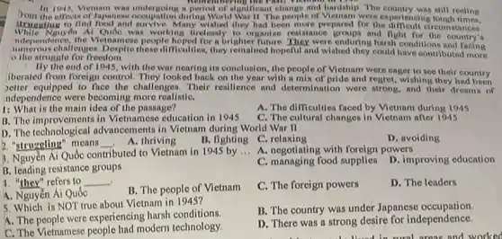 In 1945, Viemam was a period of algoriteant change and hardship. The still reeling
rom the effeots of Japanese occupation during World War II. The people of Vietnam were ex periencing tough times.
Menuruting to find food and Many wished they had been more prepared for the differencing tough times.
While Nguyên Al Quốc was working tirelessly to organize resistance and fight for the country's
ndependence, the Vletnamost people hoped for a brighten Thure. They were enduring hardl conditions and facing
numerous challenges. Despite these difficulties, they remained hopeful and wished they could have contributed more
struggle for freedom.
By the end of 1945, with the war nearing its conclusion, the people of Vietnam were eager to see their country
Iberated from foreign control.They looked back on the year with a mix of pride and regret, wishing they had been
petter equipped to face the challenges. Their resillence and determination were strong, and their dreams of
Independence were becoming more realiatiC.
1: What is the main idea of the passage?
A. The difficulties faced by Vietnam during 1945
B. The impro rements in Vietnamese education in 1945
C. The cultural changes in Vietnam after 1945
D. The technological advancements in Vietnam during World War II
2. "struggling" means __
A. thriving
B. fighting C. relaxing
D. avoiding
3. Nguyễn Ai Quốc contributed to Vietnam in 1945 by
__
A. negotiating with powers
B. leading resistance groups
C. managing food supplies D. improving education
1. "they" refers to __
B. The people of Victnam
C. The foreign powers
D. The leaders
A. Nguyễn Ái Quốc
5. Which is NOT true about Vietnam in 1945?
A. The people were experiencing hursh conditions.
B. The country was under Japanese occupation.
C. The Vietnamese people had modern technology.
D. There was a strong desire for independence.