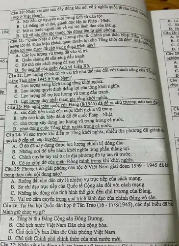 1945
Câu 23: Hội nghị toàn quốc của Đảng (8/1945) đã đề ra chủ trương nào sau đây?
A. xác định tiến trình của cuộc khởi nghĩa vũ trang.
B. nêu cao khẩu hiệu đánh đổ đế quốc Pháp - Nhật.
C. chú trọng xây dựng lực lượng vũ trang trong cả nướC.
D. phát động cuộc Tổng khởi nghĩa trong cả nướC.
Câu 24: Vì sao trước khi diễn ra Tổng khởi nghĩa, nhiều địa phương đã giành đi
quyền ở cấp xã,cấp huyện?
A. Ở đó đã xây dựng được lực lượng chính trị đông đảo.
B. Những nơi đó tiến hành khởi nghĩa từng phần thẳng lợi.
C. Chính quyền tay sai ở các địa phương đó tự tan rã trướC.
D. Có sự giúp đỡ của quân Đông minh trong khi khởi nghĩa.
Câu 25: Phong trào giải phóng dân tộc ở Việt Nam giai đoạn
1939-1945 đã kh
trong thực tiễn nội dung nào?
A. Ruộng đất cho dân cày là nhiệm vụ trực tiếp của cách mạng.
B. Sự chi đạo trực tiếp của Quốc tế Cộng sản đôi với cách mạng.
C. Những tác động của tình hình thế giới đến chủ trương của Đảng.
D. Vai trò cầm quyền trong quá trình lãnh đạo của chính đảng vô sản.
Câu 26: Tại Đại hội Quốc dân họp ở Tân Trào ( 16-17/8/1945) , các đại biểu đã bất
Minh giữ chức vụ gì?
A. Tổng bí thư Đảng Cộng sản Đông Dương.
B. Chủ tịch nước Việt Nam Dân chủ cộng hòa.
C. Chủ tịch Uy ban Dân tộc Giải phóng Việt Nam.
D. Chủ tịch Chính phủ chính thức của nhà nước mới.
Câu 27: Nhân xét nào đúng về lưa lương với tro make
20: Nhận xét nào sau đây đúng khi nói về ý nghĩa quốc tế của Cách mạng,
1945 ở Việt Nam?
A. Mở đầu kỳ nguyên mới trong lịch sử dân tộC.
B. Là thắng lợi vĩ đại, giành độc lập từ Pháp - Nhật.
C. Mở ra bước ngoặt lớn về vai trò lãnh đạo của Đảng.
D. Cổ vũ các dân tộc thuộc địa đứng lên tự giải phóng.
Câu 21: "Quân Nhật ở Đông Dương rệu rã. Chính phủ thân Nhật Trần
mang tột độ. Điều kiện khách quan thuận lợi cho Tổng khởi đã đến". Điều vào
thuận lợi nào được đề cập trong đoạn trích này?
A. Các lực lượng vũ trang đã vào vị trí.
B. Quần chúng đã sẵn sàng đấu tranh.
C. Kẻ thù của cách mạng đã suy yếu.
D. Sự ủng hộ của quân Anh và Liên Xô.
Câu 22: Lực lượng chính trị có vai trò như thế nào đối với thành công của Tổng k
tháng Tám nǎm 1945 ở Việt Nam?
A. Lực lượng xung kích trong tổng khởi nghĩa.
B. Lực lượng quyết định thắng lợi của tổng khởi nghĩa.
C. Lực lượng hồ trợ lực lượng vũ trang đấu tranh.
D. Lực lượng duy nhất tham gia tổng khởi nghĩa.