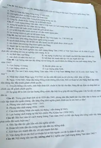 1945?
Câu 36: Nội dung nào sau đây không phải là điều kiện để Đảng ta tiến hành Tổng khới nghĩa tháng Tám
A. Phát xít Nhật đầu hàng Đồng ming vô điều kiện.
B. Chủ nghĩa phát xít Đức bị đánh bại hoàn toàn.
C. Chính phù bù nhin Trần Trọng Kim hoang mang cực độ.
D. Công tác chuẩn bị lực lượng của ta đã hoàn thành.
Câu 37: Cách mạng tháng Tám nǎm 1945 ở Việt Nam và Cách mạng tháng Mười Nga nǎm 1917 đều
A. mang lại quyền lợi cho nhân dân lao động.
B. diển ra khi các cuộc chiến tranh thế giới đã kết thúC.
C. có sự kết hợp đấu tranh chính trị với đấu tranh ngoại giao.
D. lực lượng chính trị giữ vai trò quan trọng.
Câu 38: Đại hội Quốc dân được triệu tập tại Tân Trào (ngày
16,17/8/1945
A. chính thức phát động tổng khởi nghĩa trong cả nước
B. quyết định những vấn đề đối nội.đối ngoại sau khi giảnh được chính quyền.
D. thành lập ủy ban khởi nghĩa toàn quốC.
C. tán thành chủ trương tổng khởi nghĩa của Đảng.
Câu 39: Bài học kinh nghiệm của cách mạng tháng Tám (1945)ở Việt Nam được coi là nhân tố quyết
định đối với thắng lợi của sự nghiệp cách mạng, đó là
A. sự lãnh đạo của Đảng.
B. xây dựng và phát huy sức mạnh của khối đại đoàn kết dân tộC.
C. xác định và nǎm bắt thời cơ.
D. kết hợp sức mạnh dân tộc với sức mạnh thời đại.
Câu 40: Lực lượng nào sau đây đóng vai trò nòng cốt.quyết định cho thắng lợi của cách mạng tháng Tám
nǎm 1945?
A. Lực lượng vũ trang.
B. Bộ đội pháo cao xạ.
C. Lực lượng chính trị.
D. Lực lượng pháo binh.
Câu 41: Tại sao Cách mạng tháng Tám nǎm 1945 ở Việt Nam không được coi là cuộc cách mạng ǎn
may"?
A. Nhật đảo chính Pháp ngày 9/3/1945. kẻ thù trên đất nước ta chi còn duy nhất phát xít Nhật.
B. Ngày 15/8/1945, Nhật đầu hàng Đồng minh không điều kiện, thời cơ thuận lợi cho Đảng lãnh đạo nhân
dân đứng dậy đấu tranh giành chính quyển.
C. Truyền thống yêu nước tinh thần đoàn kết chuẩn bị lâu dài chu đáo, Đảng đã xác định và chớp thời cơ
chính xác đề giành chính quyền.
D. Sự giúp đỡ to lớn của lực lượng đồng minh, đặc biệt là sự giúp đỡ của Hồng quân Liên Xô đối với nhân
dân ta.
Câu 42: Trong giai đoạn lịch sử từ 1939 đến 1945, phong trào đấu tranh nào của nhân dân ta được coi là
cuộc tập dượt cho quần chúng, sẵn sảng tổng khởi nghĩa giành chính quyền khi thời cơ đến?
A. Phong trào cách mạng
1930-1931
B. Phong trào cách mạng
1936-1939
C. Cao trào kháng Nhật cứu nước (từ tháng 3 đến tháng
8/1945)
D. Lực lượng cách mạng tại Hà Nội chiếm Phủ Khâm Sai
(19/8/1945)
Câu 43: Bài học nào từ cách mạng tháng Tám nǎm 1945 có thể vận dụng cho công cuộc xây dựng
phát triển đất nước hiện nay?
A. Độc lập dân tộc gắn liền với chủ nghĩa xã hội.
B. Đoàn kết toàn dân tộc trong mặt trận dân tộc thống nhất.
C. Kết hợp sức mạnh dân tộc với sức mạnh thời đại.
D. Vận dụng tất cả các thời cơ thuận lợi từ bên ngoài,coi đó là nhân tố chủ yếu.
Câu 44: Nội dung nào sau đây không phải là ý nghĩa của Cách mạng tháng Tám nǎm 1945 ?