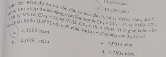 19,63% /ncheck (a)m
Một dự án có vốn đầu tư ban đầu là 50 tỷ VND; vòng đời 5
d. 19,25% /ncheck (a)m
nǎm: th VND; CF.hàng nǎm lần lượt là
CF_(1)=CF_(2)=12 tỷ VNĐ;
CF_(3)
có chiết khấu (DPP) với suất chiết
CF_(5)=18tacute (y) VND. Thời gian hoàn vốn
khấu r=12% /ncheck (a)m của dự án là?
a.
4,3088 nǎm
c. 4,0913 nǎm
b 4.0391 nǎm
d. 4,3901 nǎm