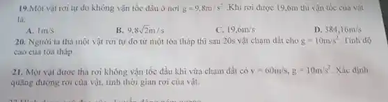 19.Một vật rơi tự do không vận tốc đầu ở nơi g=9,8m/s^2 .Khi rơi được 19 ,6m thì vận tốc của vật
là:
A. 1m/s
B 9,8sqrt (2)m/s
C. 19,6m/s
D. 384,16m/s
20. Người ta thả một vật rơi tự do từ một tòa tháp thì sau 20s vật chạm đất cho g=10m/s^2 . Tính độ
cao của tòa tháp.
21. Một vật được thả rơi không vận tốc đầu khi vừa chạm đất có v=60m/s,g=10m/s^2 . Xác định
quãng đường rơi của vật, tính thời gian rơi của vật.