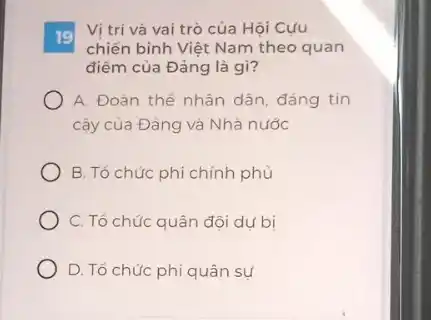 19
Vị trí và vai trò của Hội Cựu
chiến binh Việt Nam theo quan
điểm của Đảng là gì?
A. Đoàn thế nhân dân, đáng tin
cây của Đảng và Nhà nước
B. Tổ chức phi chính phủ
C. Tổ chức quân đội dụ bị
D. Tổ chức phi quân sự