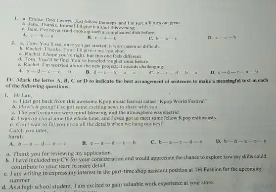 1.a. Emma: Don't worry! Just follow the steps, and I'm sure it'll turn out great.
b. Janc: Thanks, Emma! I'll give it a shot this evening.
C. Jane: I've never tried cooking such a complicated dish before.
A. c-b-a
B. c-a-b
C. b-a-c
D. a-c-b
2.a. Tom: You'll see, once you get started, it won't seem so difficult.
b. Rachel: Thanks, Tom I'll give it my best shot.
C. Rachel: I,hope you re right, but this one feels different.
d. Tom: You'll be fine! You've handled tougher ones before.
e. Rachel: I'm worried about the new project;it sounds challenging.
A. a-d-c-c-b
B. d-e-b -a-c
C. c-c-d-b-a
D. c-d-c-a-b
IV. Mark the letter A, B, C or D.to indicate the best arrangement of sentences to make a meaningful text in each
of the following questions.
1. Hi Lan,
a. I just got back from this awesome Kpop music festival called "Kpop World Festival".
b. How's it going? I've got some exciting news to share with you.
C. The performances were mind-blowing, and the atmosphere was electric!
d. I was on cloud nine the whole time, and I even got to meet some fellow Kpop enthusiasts.
C. Can't wait to fill you in on all the details when we hang out next!
Catch you later,
Sarah
C. b-a-c-d-e
D. b-d-a-c-e
A. b-a-d-e-c
B. c-a-d-c-b
a. Thank you for reviewing my application.
b. I have included my CV-for your consideration and would appreciate the chance to explore how my skills could
contribute to your team in more detail.
C. I am writing to express my interest in the part-time shop assistant position at TH Fashion for the upcoming
summer.
d. As a high school student, I am excited to gain valuable work experience at your store.