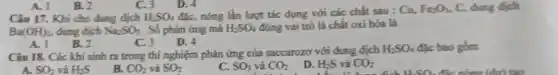 A. 1
B. 2
C. 3
D. 4
Câu 17. Khi cho dung dịch H_(2)SO_(4) đặc, nóng lần lượt tác dụng với các chất sau : Cu,
Fe_(2)O_(3) C, dung dịch
Ba(OH)_(2), dung dịch Na_(2)SO_(3) . Số phản ứng mà H_(2)SO_(4) đóng vai trò là chất oxi hóa là
A. 1
B. 2
C. 3
D. 4
Câu 18. Các khí sinh ra trong thí nghiệm phản ứng của saccarozơ với dung dịch
H_(2)SO_(4) đặc bao gồm
A. SO_(2) và H_(2)S
B. CO_(2) và SO_(2)
C. SO_(3) và CO_(2)
D. H_(2)S và CO_(2)