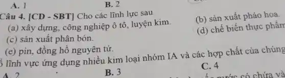 A. 1
B. 2
Câu 4. [CD -SBT] Cho các lĩnh lực sau
(b) sản xuất pháo hoa
(a) xây dựng, công nghiệp ô tô , luyện kim.
(d) chế biến thực phẩm
(c) sản xuât phân bón.
(e) pin, đồng hồ nguyên tử.
5 lĩnh vực ứng dụng nhiêu kim loại nhóm IA và các hợp chất của chúng
A. 2
B. 3
C. 4