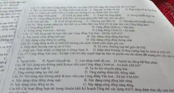 1c đích thành lập của
nh số 1 thể giới
h của khu vựC.
5 mục dích thành
liệp định Giơ-ne
viên thứ 10 của
C.
n của ASEAY
dựng nền m
1976, ASE
ASEAN t
Thông qu
(igg
và ASI
hứ hai
C.
am g
am.
Câu 51: Tâm nhìn Cộng đồng ASEAN sau nǎm 2025 bổ sung nội dung hợp tác mới nào?
A. Bao vệ môi trường. B. Phát triển kinh tế số C. Hợp tác sở hữu trí tuệ.
D. Phát triển cơ sở hạ tầng.
Câu 52: Giữa các nước ASEAN hiện nay không có sự chênh lệch lớn nào?
A. Thu nhập bình quân.
D. Mong muốn hợp táC.
B.Trình độ phát triển.
C. Trình độ công nghệ.
Câu 53: Cộng đồng Kinh tế ASEAN chủ trọng phát triển lĩnh vực nào sau đây?
A.Du lịch nội địa. B. Kinh tế nội thương. C Thương mại điện từ D. Thương mại truyền thống.
Câu 54: Tǎng cường nǎng lực thế chế và sự hiện diện của ASEAN là mục tiêu của Cộng đồng Hào?
A. Cộng đồng Kinh tế.
B. Cộng đồng Quân sự - Vǎn hoá.
C. Cộng đồng Vǎn hoá - Xã hội.
D. Cộng đồng Chính trị - An ninh.
Câu 55: Nội dung nào là mục tiêu của Cộng đồng Vǎn hoá - Xã hội ASEAN?
A. Xây dựng cộng đồng tích cựC.
B. Xây dựng cộng đồng đơn biệt.
C. Xây dựng cộng đồng tự cường.
D. Xây dựng cộng đồng thống nhất
Câu 56: Cộng đồng Kinh tế ASEA N hướng các nước thành viên tham gia vào
A. Hiệp định thương mại tự do (FTA).
C. Hiệp ước Thân thiện và Hợp tác ở Đông Nam Á.
B. Tổ chức thương mại thế giới (WTO)
D. Hiệp định Khung về tǎng cường hợp tác kinh tế ASEAN
Câu 57: Cộng đồng Vǎn hoá - Xã hội ASEAN đẩy mạnh hợp tác bảo vệ quyền của các nhóm đối tượng chủ yếu nào S:
đây?
A. Ngoại kiều. B. Người khuyết tật.
C. Lao động trình độ cao. D. Người lao động bất hợp pháp.
Câu 58: Nội dung nào không phải là mục tiêu của Cộng đồng Chính trị - An ninh ASEAN?
A. Hoạt động theo luật lệ.
B. Tự do lưu chuyển hàng hóa.
C. Tǎng cường nǎng lực thể chế.
D. Tǎng cường đoàn kết, thống nhất.
Câu 59: Nội dung nào không phải là mục tiêu của Cộng đồng Vǎn hoá - Xã hội ASEAN?
A. Xây dựng cộng đồng dung nạp.
D. Xây dựng cộng đồng tự do.
B. Xây dựng cộng đồng bền vững.
C. Xây dựng cộng đồng nǎng động.
Câu 60: Các hoạt động hợp tác trong khuôn khổ Kế hoạch Tổng thể xây dựng ASCC đang được thúc đầy trên lĩnh
chủ yếu ndo?