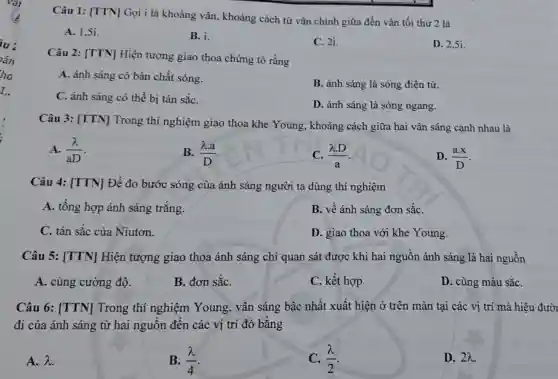 1.
Câu 1: [TTN]Gọi i là khoảng vân, khoảng cách từ vân chính giữa đến vân tối thứ 2 là
A. 1,51.
B. i.
C. 2i.
D. 2.5i.
Câu 2: [TTN]Hiện tượng giao thoa chứng tỏ rằng
A. ảnh sáng có bản chất sóng.
B. ánh sáng là sóng điện từ.
C. ánh sáng có thể bị tán sắC.
D. ánh sáng là sóng ngang.
Câu 3: [TTN]Trong thí nghiệm giao thoa khe Young, khoảng cách giữa hai vân sáng cạnh nhau là
A. (lambda )/(aD)
B. (lambda .a)/(D)
(lambda D)/(a)
D. (ax)/(D)
Câu 4: [TTN]Để đo bước sóng của ánh sáng người ta dùng thí nghiệm
A. tổng hợp ánh sáng trắng.
B. về ánh sáng đơn sắC.
C. tán sắc của Niutơn.
D. giao thoa với khe Young.
Câu 5: [TTN]Hiện tượng giao thoa ánh sáng chỉ quan sát được khi hai nguồn ánh sáng là hai nguồn
A. cùng cường độ.
B. đơn sắC.
C. kết hợp.
D. cùng màu sắC.
Câu 6: [TTN]Trong thí nghiệm Young , vân sáng bậc nhất xuất hiện ở trên màn tại các vị trí mà hiệu đười
đi của ánh sáng từ hai nguồn đến các vị trí đó bǎng
A. lambda 
B. (lambda )/(4)
C. (lambda )/(2)
D. 2lambda .