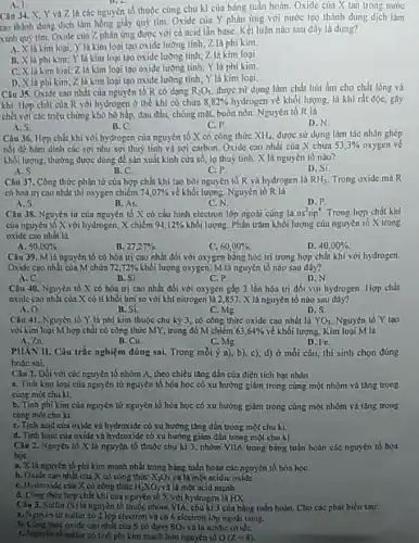 A. 1
Câu 34. X, Y và Z là các nguyên tố thuộc cùng chu kì của bảng tuần hoàn. Oxide của X tan trong nước
tao thành dung dịch làm hồng giấy quỳ tím Oxide của Y phản ứng với nước tạo thành dung dịch làm
xanh quỳ tím. Oxide của Z phản ứng được với cá acid lần base. Kết luận nào sau đây là đúng?
là kim loại; Y là kim loại tạo oxide lường tính; Z là phi kim.
B.là phi kim; Y là kim loại tạo oxide lưỡng tính; Z là kim loại
C. X là kim loại; Z là kim loại tạo oxide lường tính; Y là phi kim.
D. X là phi kim Z là kim loại tạo oxide lường tính; Y là kim loại.
Câu 35. Oxide cao nhất của nguyên tố R có dạng R_(2)O_(5) được sữ dụng làm chất hút âm cho chất lỏng và
khí. Hợp chất của R với hydrogen ở thể khí có chứa 8,82%  hydrogen về khối lượng.là khí rắt độC.gây
chết với các triệu chứng khó hô hấp đau đầu, chòng mạt,buồn nôn. Nguyên tố R là
A.S.
B.C.
C.P.
D.N.
Câu 36. Hợp chất khí với hydrogen của nguyên tố X có công thức XH_(4) được sữ dụng làm tác nhân ghép
nối đé bám dinh các sợi như sợi thuỷ tinh và sợi carbon. Oxide cao nhất cùa X chứa 53,3%  oxygen ve
khối lượng, thường được dùng để sản xuất kính cửa số, lọ thuỷ tinh. X là nguyên tố nào?
A.S.
B. C.
C.P
D. Si
Câu 37. Công thức phân tử của hợp chất khí tạo bởi nguyên tố R và hydrogen là RH_(3) Trong oxide máR
có hoá trị cao nhất thì oxygen chiếm 74,07%  về khối lượng. Nguyên tố R là
A.S.
B. As.
C.N.
D.P
Câu 38. Nguyèn tử của nguyên tố X có cấu hình electron lớp ngoài cùng là ns^2np^4 Trong hợp chất khí
của nguyên tố X với hydrogen, X chiếm 94,12%  khối lượng. Phần trǎm khối lượng của nguyên tố X trong
oxide cao nhất là
50,00% 
B. 27,27% 
C. 60,00% .
D. 40,00% 
Câu 39. M lá nguyên tố có hóa trị cao nhất đối với oxygen bằng hóa trị trong hợp chất khí với hydrogen.
Oxide cao nhất cùa M chứa 72,72%  khối lượng oxygen. M là nguyên tố nào sau đây?
A. C.
B. Si.
C.P.
D.N
Câu 40. Nguyên tố X có hóa trị cao nhất đối với oxygen gấp 3 lần hóa trị đối với hydrogen. Hợp chất
oxide cao nhất của X có tỉ khối hơi so với khi nitrogen là 2,857. X là nguyên tố nào suu dây?
o.
B. Si.
C. Mg.
D. S.
Câu 41. Nguyên tố Y là phi kim thuộc chu kỳ 3, có công thức oxide cao nhất là YO_(3) Nguyên tố Y tạo
với kim loại M hợp chất có công thức MY trong đó M chiếm 63,64%  về khối lượng. Kim loại M là
A. 2n
B. Cu.
C.Mg
D. Fe.
PIIAN II. Câu trắc nghiệm đúng sai. Trong mỗi ý a), b), c)d) ở mỗi câu, thí sinh chọn đúng
hoạc sai.
Câu 1. Dối với các nguyên tố nhóm A,theo chiều tǎng dần của điện tích hạt nhân
a. Tính kim loại của nguyên tử nguyên tố hóa học có xu hướng giảm trong cùng một nhóm và tâng trong
cùng một chu kì.
b. Tính phi kim của nguyên từ nguyên tố hóa học có xu hướng giảm trong cùng một nhóm và tǎng trong
cùng một chu kì.
C. Tinh acid của oxide và hydroxide có xu hướng tǎng dần trong một chu ki.
d. Tinh base của oxide và hydroxide có xu hướng giảm dần trong một chu ki.
Câu 2. Nguyễn tố X là nguyên tổ thuộc chu kì 3, nhóm VIIA trong bảng tuần hoàn các nguyên tố hóa
họC.
a. X là nguyên tố phi kim mạnh nhất trong bảng tuần hoàn các nguyên tố hóa họC.
b. Oxide cao nhất của X có công thức X_(2)O_(7) và là một ncidic oxide.
C. Hydroxide của X có công thức H_(2)XO_(3) và là một acid mạnh.
d. Công thức hợp chất khí của nguyên tố X với hydrogen là HX
Câu 3. Sulfur (S) là nguyên tố thuộc nhóm VIA, chu kì 3 của bảng tuần hoàn. Cho các phát biểu sau:
a. Nguyen từ sulfur có 2 lớp electron và có 6 electron lớp ngoài cùng.
thức oxide cao nhất của S có đạng SO_(3) và là acidic oxide.
C. Nguyen to sulfur có tính phi kim mạnh hơn nguyen to O(Z,-8)