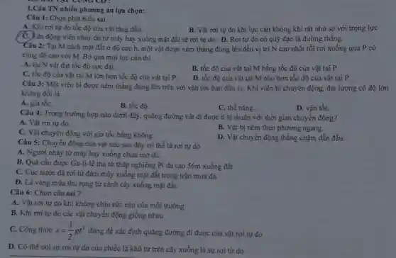 1.Câu TN nhiều phương án lựa chọn:
Câu 1: Chọn phát biểu sai
A. Khi rơi tự do tốc độ của vật tǎng dần.
B. Vật rơi tự do khi lực cản không khí rất nhỏ so với trọng lực
ận động viên nhảy dù từ máy bay xuống mặt đất sẽ rơi tự do. D.. Rơi tự do có quỹ đạo là đường thẳng.
Câu 2: Tại M cách mặt đất ở độ cao h, một vật được ném thẳng đúng lên đến vị trí N cao nhất rồi rơi xuống qua P có
cùng độ cao với M. Bỏ qua mọi lực cản thì
A. tại N vật đạt tốc độ cực đại.
C. tốc độ của vật tại M lớn hơn tốc độ của vật tại P.
B. tốc độ của vật tại M bằng tốc độ của vật tại P.
D. tốc độ của vật tại M nhỏ hơn tốc độ của vật tại P.
Câu 3: Một viên bi được ném thẳng đứng lên trên với vận tốc ban đầu v_(0)
Khi viên bi chuyển động, đại lượng có độ lớn
không đồi là
A. gia tốC.
B. tốc độ.
C. thế nǎng.
D. vận tốC.
Câu 4: Trong trường hợp nào dưới đây , quãng đường vật đi được tỉ lệ thuận với thời gian chuyển động?
A. Vật rơi tự do.
B. Vật bị ném theo phương ngang.
C. Vật chuyển động với gia tốc bằng không.
D. Vật chuyển động thẳng chậm dần đều.
Câu 5: Chuyển động của vật nào sau đây có thể là rơi tự do
A. Người nhảy tử máy bay xuống chưa mở dù.
B. Quả cầu được Ga-li-lê thả từ tháp nghiêng Pi đa cao 56m xuống đất
C. Cục nước đá rơi từ đám mây xuống mặt đất trong trận mưa đá.
D. Lá vàng mùa thu rụng từ cành cây xuống mặt đất.
Câu 6: Chọn câu sai?
A. Vật rơi tự do khi không chịu sức cản của môi trường
B. Khi rơi tự do các vật chuyển động giống nhau
C. Công thức s=(1)/(2)gt^2 dùng để xác định quãng đường đi được của vật rơi tự do
D. Có thể coi sự rơi tự do của chiếc lá khô từ trên cây xuống là sự rơi từ do