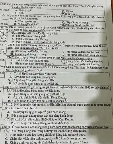 1g vấn đề
 Câu 8: Trong quá trình chuẩn bị tiến hành Cách mạng tháng Tám nǎm 1945, nhân dân Việt
Nam có hoạt động nào sau đây?
A. Thành lập Đảng Lao động Việt Nam.
B. Xây dựng các vùng hậu phương lớn.
C) Xây dựng Khu giải phóng Việt BắC.
D. Ký các hiệp định ngoại giao với kẻ thù.
Câu 9: Thời cơ của Tổng khởi nghĩa giành chính quyền ở Việt Nam nǎm 1945 kết thúc khi nào?
(A.) Nhật đầu hàng Đồng minh vô điều kiện.
B. Quân Đồng minh vào giải giáp phát xít Nhật.
C. Nhật đảo chính Pháp độc chiếm Đông Dương.
D. Chiến tranh thế giới thứ hai kết thúc ở châu Âu.
Câu 10: Nội dung nào không phải là điều kiện làm bùng nổ cuộc Tổng khởi nghĩa tháng
Tám nǎm 1945 ở Việt Nam?
A. Lực lượng trung gian ngả về phía cách mạng.
B. Đảng và quân chúng nhân dân sẵn sàng hành động.
(C.) Phát xít Nhật đảo chính lật đổ Pháp ở Đông Dương.
D. Phát xít Nhật đầu hàng Đông minh vô điều kiện.
Câu 11: Ở Việt Nam , Cách mạng tháng Tám nǎm 1945 thành công có ý nghĩa nào sau đây? __
A. Đưa Đảng Cộng sản Đông Dương trở thành Đảng câm quyên.
B. Hình thành được lực lượng chính trị hùng hậu trong cả nướC.
C. Chấm dứt vĩnh viễn tình trạng chia cắt đất nước trong lịch sử.
D. Khǎng định vai trò quyết định thẳng lợi của lực lượng vũ trang.
Câu 3: Một trong những tỉnh giành chính quyền sớm nhất trong Tổng khởi nghĩa tháng
Tám nǎm 1945 ở Việt Nam là
A. Quảng Ngãi.
C. Hà Nội.
B . Huế.
(D.)Bắc Giang.
: Câu 4: Với thắng lợi của Cách mạng tháng Tám nǎm 1945 ở Việt Nam, khẩu hiệu nào sau
đây đã trở thành hiện thực?
A. "Độc lập dân tộc".
C. "Người cày có ruộng".
B. "Chủ nghĩa xã hội".
D.) "Ruộng đất về tay dân cày".
: Câu 5: Trong quá trình chuẩn bị cho Cách mạng tháng Tám (1945), đông đảo nhân dân
! Việt Nam đã tham gia vào tổ chức nào sau đây?
(A.) Mặt trận Việt Nam độc lập đồng minh.
B. phe Đồng minh chống phát xít.
C. Đảng Cộng sản Đông Dương.
D. Đội Việt Nam Tuyên truyền Giải phóng quân.
Câu 6: Lực lượng vũ trang cách mạng được Đảng Cộng sản Đông Dương xây dựng để tiến
hành Tổng khởi nghĩa tháng Tám nǎm 1945 là
A. lực lượng bộ đội địa phương.
C. lực lượng vũ trang ba thứ quân.
(B.) lực lượng vũ trang tập trung.
D. lực lượng thanh niên xung phong.
Câu 7: Cách mạng tháng Tám nǎm 1945 ở Việt Nam là một cuộc cách mạng
A. có tính chất dân chủ điền hình.
C. mang tính chiến tranh giải phóng.
B. diễn ra dưới hình thức nội chiến.
D. mang tính bạo lực cách mạng.