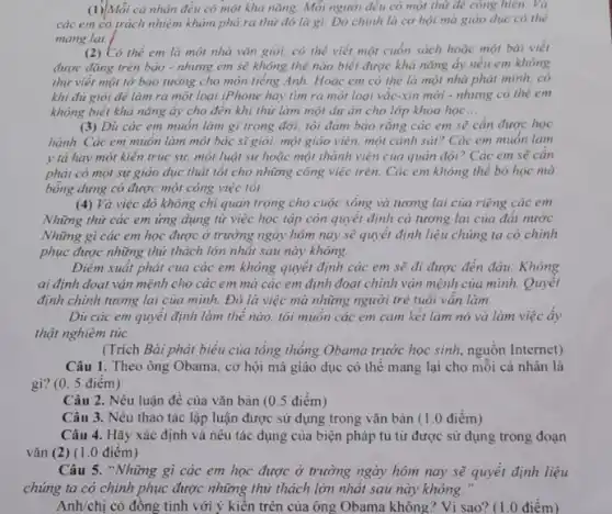 (1)Mỗi cả nhân đều có một khả nǎng Mỗi người đều có một thứ đẻ công hiền. Và
các em có trách nhiệm khảm phả ra thứ đó là gì.Đỏ chinh là cơ hội mà giáo dục có thể
mang lại.
(2) Có thể em là một nhà vǎn giỏi.có thể viết một cuốn sách hoặc một bài viết
được đǎng trên bảo - nhưng em sẽ không thể nào biết được khả nǎng ấy nếu em không
thứ viết một tờ bảo tường cho môn tiếng Anh. Hoặc em có thể là một nhà phát minh, có
khi đủ giỏi để làm ra một loại iPhone hay tìm ra một loại vắc-xin mới - nhưng có thể em
không biết khả nǎng ấy cho đến khi thứ làm một dự án cho lớp khoa học __
(3) Dù các em muốn làm gì trong đời, tôi đảm bảo rằng các em sẽ cần được học
hành. Các em muốn làm một bác sĩ giỏi một giáo viên, một cảnh sát? Các em muốn làm
y tả hay một kiến trúc sự, một luật sự hoặc một thành viên của quân đội? Các em sẽ cản
phải có một sự giáo dục thật tốt cho những công việc trên. Các em không thể bỏ học mà
bỗng dưng có được một công việc tôi.
(4) Và việc đó không chỉ quan trọng cho cuộc sống và tương lai của riêng các em
Những thứ các em ứng dụng từ việc học tập còn quyết định cả tương lai của đất nước.
Những gì các em học được ở trường ngày hôm nay sẽ quyết định liệu chủng ta có chinh
phục được những thử thách lớn nhất sau này không.
Điểm xuất phát của các em không quyết định các em sẽ đi được đến đâu.Không
ai định đoạt vận mệnh cho các em mà các em định đoạt chính vận mệnh của mình. Quyết
định chính tương lai của mình. Đó là việc mà những người trẻ tuôi vẩn làm.
Dù các em quyết định làm thẻ nào tôi muốn các em cam kết làm nó và làm việc ấy
thật nghiêm túc.
(Trích Bài phát biểu của tổng thống Obama trước học sinh, nguồn Internet)
Câu 1. Theo ông Obama, cơ hội mà giáo dục có thể mang lại cho mỗi cá nhân là
gi?0. 5 điểm)
Câu 2. Nêu luận đề của vǎn bản (0.5 điểm)
Câu 3. Nêu thao tác lập luận được sử dụng trong vǎn bản (1.0 điểm)
Câu 4. Hãy xác định và nêu tác dụng của biện pháp tu từ được sử dụng trong đoạn
vǎn (2) (1.0 điểm)
Câu 5. "Những gì các em học được ở trường ngày hôm nay sẽ quyết định liệu
chúng ta có chinh phục được những thứ thách lớn nhất sau này không.
Anh/chị có đồng tình với ý kiến trên của ông Obama không ? Vì sao? (1.0 điểm)