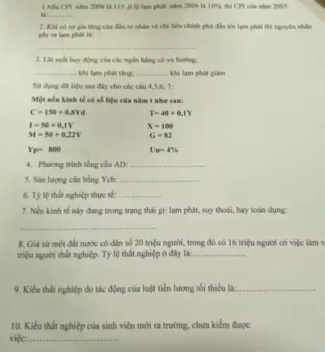 1.Nếu CPI nǎm 2006 là 115 ,tỉ lệ lạm phát nǎm 2006 là 16%  thì CPI của nǎm 2005
là: __
2. Khi có sự gia tǎng của đầu tư nhân và chi tiêu chính phủ dẫn tới lạm phát thì nguyên nhân
gây ra lạm phát là:
__
3. Lãi suất huy động của các ngân hàng có xu hướng:
__ khi lạm phát tǎng, __ khi lạm phát giảm
Sử dụng dữ liệu sau đây cho các câu 4,5,6 . 7:
Một nền kinh tế có số liệu của nǎm t như sau:
C=150+0,8Yd
I=50+0,1Y
M=50+0,22Y
T=40+0,1Y
X=100
G=82
Un=4% 
Yp=800
4. Phương trình tổng cầu AD: __
5. Sản lượng cân bằng Ycb: __
6. Tỷ lệ thất nghiệp thực tế: __
7. Nền kinh tế này đang trong trạng thái gì: lạm phát,, suy thoái, hay toàn dụng:
__
8. Giả sử một đất nước có dân số 20 triệu người , trong đó có 16 triệu người có việc làm v
triệu người thất nghiệp . Tỷ lệ thất nghiệp ở đây là: __
9. Kiểu thất nghiệp do tác động của luật tiền lương tối thiểu là:...... __
10. Kiểu thất nghiệp của sinh viên mới ra trường, chưa kiếm được
việc:. __