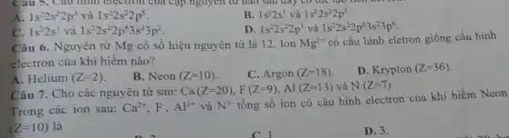 A. 1s^22s^22p^3 và 1s^22s^22p^5
B. 1s^22s^1 và 1s^22s^22p^5
C. 1s^22s^1 và 1s^22s^22p^63s^23p^2
D. 1s^22s^22p^1 và 1s^22s^22p^63s^23p^6
Câu 6 . Nguyên tử Mg có sô hiệu nguyên từ là 12. Ion Mg^2+
có cấu hình eletron giống cấu hình
electron của khí hiếm nào?
A. Helium (Z=2)
B. Neon (Z=10)
C. Argon (Z=18)
D. Krypton (Z=36)
Câu 7. Cho các nguyên tử sau:
Ca(Z=20),F(Z=9),A1(Z=13) và N(Z=7)
Trong các ion sau:
Ca^2+,F^-,Al^3+ và N^3-
tổng số ion có cấu hình electron của khí hiếm Neon
(Z=10) là
c
D. 3.