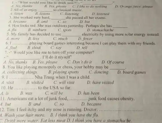 1.-"What would you like to drink now?" __
A. No, thanks
B. Yes,please C. I like to do nothing D. Orange juice, please
2.All of us enjoy __ to classical musiC.
A. listen
B. listens
C. listening
D. listened
3. She worked very hard, __ she passed all her exams.
A. because
B. and
C. so
D. but
4. Hoa looks red She was outdoors yesterday . Perhaps she has __
A. flu
B. sunburn
C. spots
D. stomachache
5. My family has decided to use __ electricity by using more solar energy instead
A. more
B. less
C. much
D. fewer
6 __ ... playing board games interesting because I can play them with my friends.
A. find
B. think
D. tell
C. say
7. "Would you like me to turn off your computer?
__ . I'll do it myself"
A. No, thanks
B. Yes, please
C. Don't do it
D. Of course
8. You like playing monopoly or chess, your hobby may be __
A. collecting things.
B. playing sports
C. dancing
D. board games
9. 1.... __ Nha Trang when I was a child.
A. visit
B visited
C. will visit
D. have visited
10. He __ to the USA so far.
A. is
B. was
C. will be
D. has been
11. Americans eat a lot of junk food, __ ..junk food causes obesity.
A. but
B. and
C. so
D. because
12. Tim: I feel itchy and my nose is running. Doctor: .. __
4. Wash your hair more.
B. I think you have the flu.
C. Drink more water.Eat less meat D.I think you have a stomachache.