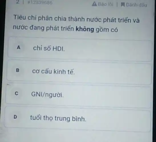 2 #12839686
Tiêu chi phân chia thành nước phát triển và
nước đang phát triển không gồm có
A chỉ số HDI.
B cơ cấu kinh tế.
C GNI/ngurgrave (o)i
D tuổi thọ trung bình.