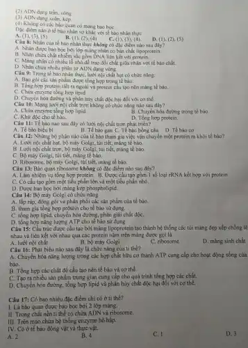 (2) ADN dạng trần, vòng
(3) ADN dạng xoǎn, kép.
(4) Không có các bào quan có màng bao boC.
Đặc điểm nào ở tế bào nhân sơ khác với tế bào nhân thực
C. (1),(3), (4).
A (1), (3), (5)
B. (1), (2),(4)
D. (1), (2), (5).
Câu 8: Nhân của tế bào nhân thực không có đặc điểm nào sau đây?
A. Nhân được bao bọc bởi lớp màng nhân có bản chất lipoprotein.
B. Nhân chứa chất nhiễm sắc gồm DNA liên kết với protein.
C. Màng nhân có nhiều lỗ nhỏ đề trao đổi chất giữa nhân với tế bào chất.
D. Nhân chứa nhiều phân tử ADN dạng vòng.
Câu 9: Trong tế bào nhân thực, lưới nội chất hạt có chức nǎng:
A. Bao gói các sản phẩm được tổng hợp trong tế bào.
B. Tổng hợp protein tiết ra ngoài và protein cấu tạo nên màng tế bào.
C. Chứa enzyme tổng hợp lipid.
D. Chuyển hóa đường và phân hủy chất độc hại đối với cơ thể.
Câu 10: Mạng lưới nội chất trơn không có chức nǎng nào sau đây?
A. Chứa enzyme tồng hợp lipid.
B. Chuyển hóa đường trong tế bào.
C. Khử độc cho tế bào.
D. Tồng hợp protein.
Câu 11: Tế bào nào sau đây có lưới nội chất trơn phát triển?
A. Tế bào biểu bì	B. Tế bào gan C. Tế bào hồng cầu D. Tế bào cơ
Câu 12: Những bộ phận nào của tế bào tham gia việc vận chuyển một protein ra khỏi tế bào?
A. Lưới nội chất hạt, bộ máy Golgi., túi tiết, màng tế bào.
B. Lưới nội chất trơn, bộ máy Golgi , túi tiết, màng tế bào.
C. Bộ máy Golgi.túi tiết, màng tế bào.
D. Ribosome, bộ máy Golgi, túi tiết, màng tế bảo.
Câu 13: Bào quan ribosome không có đặc điểm nào sau đây?
A. Làm nhiệm vụ tổng hợp protein. B . Được cấu tạo gồm 1 số loại rRNA kết hợp với protein.
C. Có cấu tạo gồm một tiểu phần lớn và một tiểu phần nhỏ.
D. Được bao bọc bởi màng kép phospholipid.
Câu 14: Bộ máy Golgi có chức nǎng
A. lắp ráp, đóng gói và phân phối các sản phẩm của tế bào.
B. tham gia tổng hợp prôtêin cho tế bào sử dụng.
C. tổng hợp lipid , chuyển hóa đường, phân giải chất độC.
D. tổng hợp nǎng lượng ATP cho tế bào sử dụng.
Câu 15: Cấu trúc được cấu tạo bởi màng lipoprotein tạo thành hệ thống các túi màng dẹp xếp chồng lệ
nhau và liên kết với nhau qua các protein nằm trên màng được gọi là
A. lưới nội chất
B. bộ máy Golgi
C. ribosome
D. màng sinh chất
Câu 16: Phát biểu nào sau đây là chức nǎng của ti thể?
A. Chuyển hóa nǎng lượng trong các hợp chất hữu cơ thành ATP cung cấp cho hoạt động sống của
bào.
B. Tổng hợp các chất để cấu tạo nên tế bào và cơ thể.
C. Tạo ra nhiêu sản phẩm trung gian cung cấp cho quá trình tổng hợp các chất.
D. Chuyển hóa đường , tổng hợp lipid và phân hủy chất độc hại đối với cơ thể.
Câu 17: Có bao nhiêu đặc điểm chỉ có ở ti thể?
I. Là bào quan được bao bọc bởi 2 lớp màng.
II. Trong chất nền ti thể có chứa ADN và ribosome.
III. Trên mào chứa hệ thống enzyme hô hấp.
IV. Có ở tế bào động vật và thực vật.
A. 2
B. 4
C. 1
D. 3