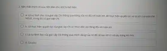 2. Bản chất chính trị của nền dân chủ XHCN thể hiện:
a. Là sự lãnh đạo của giai cấp CN thông qua Đảng của nó đối với toàn XH , để thực hiện quyền lực và lợi ích của toàn thể
NDLĐ , trong đó có giai cấp CN.
b. Là thực hiện quyền lực của giai cấp CN và nhân dân lao động đối với toàn XH.
C. Là sự lãnh đạo của giai cấp CN thông qua chính đảng của nó để cải tạo XH cũ và xây dựng XH mới.
d. Cả a,b,c