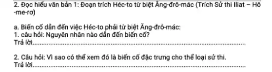 2. Đọc hiểu vǎn bản 1: Đoạn trích Héc-to từ biệt Ăng-đrô-mác (Trích Sử thi Iliat - Hô
-me-rơ)
a. Biến cố dẫn đến việc Héc-to phải từ biệt Ăng-đrô -mác:
1. câu hỏi: Nguyên nhân nào dẫn đến biến cố?
Trả lời __
2. Câu hỏi: Vì sao có thể xem đó là biến cố đặc trưng cho thể loại sử thi.
Trả lời __