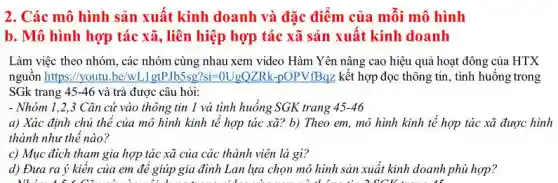 2. Các mô hình sản xuất kinh doanh và đặc điểm của mỗi mô hình
b. Mô hình hợp tác xã, liên hiệp hợp tác xã sản xuất kinh doanh
Làm việc theo nhóm , các nhóm cùng nhau xem video Hàm Yên nâng cao hiệu quả hoạt : đông của HTX
nguô n https: / youtu. be/wLl gtP bls 5sq? : - is ollgQZR - - OOV V B BZ kết hợp đọc thông tin, tình huống trong
SGk trang 45-46 và trả được câu hỏi:
- Nhóm 1,2,3 Cǎn cứ vào thông tin 1 và tình huống SGK trang 45-46
a) Xác định chủ thể của mô hình kinh tế hợp tác xã? b) Theo em , mô hình kinh tế hợp tác xã được hình
thành như thế nào?
c) Mục đích tham gia hợp tác xã của các thành viên là gì?
d) Đưa ra ý kiên của em đê giúp gia đình Lan lựa chọn mô hình sản xuất kinh doanh phù hợp?
What is the tree's shadow is long in the computer