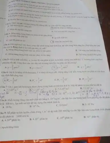 (2) các phân tư khí tron đi chất khí gây áp suất lên thành bình là vị
phân từ khí trong thành bình chuyển động hoàn toàn có trật tư.
B. khi va cham tới thành bình các phân tử khí bị phân xạ và truyền động lượng cho thành bình.
C. mỗi phân từ khí tác dụng lên thành bình một lực rất nhỏ, nhưng vô số phân tử khí cùng tác dụng lên thành
bình sẽ gây ra một lực tác dụng đáng kể.
D. lực này tạo ra áp suất chất khí lên thành bình.
AUHOITRAC NGHIEM NIIEU PHƯONG AN LUA CHON
Câu 2: Chọn câu sai. Với một lượng khí không đổi, áp suất chất khí càng lớn khí
A. Thể tích của khí càng nhó.
B. Mật độ phân tử chất khí càng lớn.
C. Nhiệt độ cùa khí càng cao.
D. The tich của khí càng lớn.
Câu 3: Dộng nǎng trung bình của phân tử khí phụ thuộc
A. vào bản chất chất khi.
B. áp suất chất khí.
C. mật độ phân từ khí.
(D) nhiệt độ của khối khí.
Câu 4: Khi một khối khí được cung cấp nhiệt trong một bình kín, áp suất trong bình tǎng lên Phát biểu nào sau
đây mô tả đủng nhất lý do việc gia tǎng áp suất?
A. Động nǎng trung bình của các phân tử khí giảm.
B. Thế nǎng cùa khối khí tǎng.
C. Động nǎng trung bình của các phân tử khí tǎng.
D. Thế nǎng của khối khí giảm.
Câu 5: Gọi p suất chất khí, mu  là mật độ của phân tử khí, m là khối lượng của chất khí,
overline (v^2) là trung bình của bình
phương tốc độ. Công thức nào sau đây mô tả đúng mối liên hệ giữa các đại lượng?
A p=(2)/(3)mu moverline (v^2)
B p=3mu mv^2
p=(1)/(3)mu moverline (v^2)
D p=(3)/(2)mu moverline (v^2)
Câu 6: Gọi k là hằng số Boltzmann, T là nhiệt độ tuyệt đối. Động nǎng tịnh tiến trung bình của phân từ khí được
xác định bởi công thức
W_(d)=(3)/(2)kT
B W_(d)=(2)/(3)kT
C. W_(d)=(3)/(2)kT^2
D W_(d)=(2)/(3)kT^2
Câu 7: Có 1 gam khí hydrogen được đựng trong bình có thể tích là 4 lít. Mật độ phân tử của chất khí đó là
7,5.10^25m^-3
A. 7,5.10^22m^-3
C. 7,5.10^19m^-3
7,5.10^23m^-3
Câu 8: Khối lượng riêng của một chất khí bằng
6.10^-2kg/m^3 cǎn bậc hai của trung bình bình phương tốc độ phân
ứ là 500m/s Áp suất mà khí đó tác dụng lên thành bình là
A. 10 Pa.
B. 10^4Pa
C. 10N/m^2
D. 5.10^3Pa
Câu 9: Số phân tử khí hydro chứa trong
1m^3
có áp suất 200 mmHg và cǎn bậc hai của trung bình bình phươ
c độ phân tử 2400m/s là
A. 4.10^24 phân tử.
4.10^21phhat (a)n tir.
C. 10^28phhat (a)n tir.
D. 10^25phhat (a)n tử.
/: Nguyễn Hồng Chính