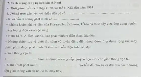 2. Cách mạng công nghiệp lần thứ hai
a. Thời gian: diễn ra từ thập kỉ 70 của thế kỉ XIX đến nǎm 1914.
b. Thành tựu: gắn liền với nhiều tiến bộ vê ...................................................................... __
- Khởi đầu là những phát minh vê __
+ Những khám phá về điện của Pha-ra-đây , E-đi-xơn, Tết-la đã thúc đẩy việc ứng dụng nguôn
nǎng lượng điện vào cuộc sống.
+ Nǎm 1876, A-lếch-xan G. Beo phát minh ra điện thoại đầu tiên.
+ Những thành tựu về điện tín, sóng vô tuyến điện, điện thoại được ứng dụng rộng rãi; máy
chiếu phim được phát minh đã khai sinh nền điện ảnh hiện đại.
- Giao thông vận tải:
+ __ được sử dụng và cung cấp nguyên liệu mới cho giao thông vận tải.
+ Nǎm 1860 phát minh ........ __ tạo tiền đề cho sự ra đời của các phương
tiện giao thông vận tải như ô tô , máy bay, __