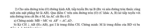 2) Cho nửa đường tròn (O) đường kính AB, tiếp tuyến Bx tại B (Bx và nửa đường tròn thuộc cùng
một nửa mặt phǎng bờ là AB) . Qua điểm C trên nửa đường tròn (O) (C khác A, B)kẻ tiếp tuyến với
nửa đường tròn cắt Bx ở M, tia AC cǎt Bx ở D.
a) Chứng minh: MB=MC và AB^2=ACcdot AD
b) Kẻ CHbot AB(Hin AB) , gọi I là trung điểm CH. Chứng minh: M là trung điểm của BD và ba
M thina hono