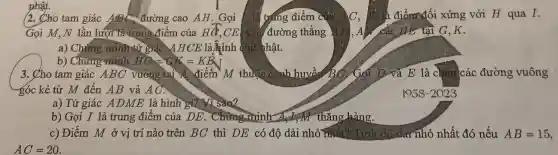 (2. Cho tam giác ABC đường cao AH. Gọi trạng điểm c C、	điểm đối xứng với H qua I.
Gọi M,N lần lượt là trung điểm của HG CE Câu đường thẳng A ) cắt lLE tại G ,K.
a) Chứng minhitứ giác A H CE là hình chữ nhật.
b) Chưng minh HG=GK=KE
nhật.
3. Cho tam giác ABC vuông tại A. điểm M thuộc cảnh huyền Bố Gói D và E là chân các đường vuông
góc kẻ từ M đến AB và
a) Tứ giác A DME là hình gì? Nì sao?
b) Gọi I là trung điểm của DE.Chứng minh A. MN thǎng hàng.
c) Điểm M ở vị trí nào trên BC thì DE có độ dài nhỏ độ dài nhỏ nhất đó nếu AB = 15,