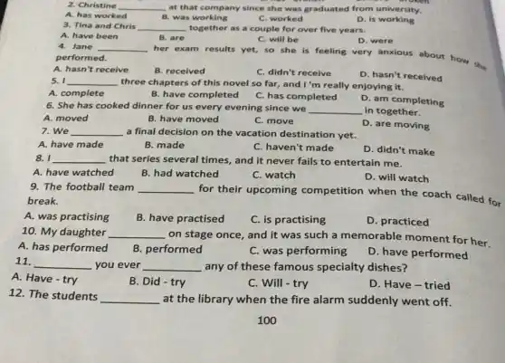 2. Christine __ at that company since she was graduated from university.
A. has worked
B. was working
C. worked
D. is working
3. Tina and Chris __ together as a couple for over five years.
A. have been
B. are
her exam results yet.so she is feeling very anxious about how she
C. will be
D. were
4. Jane __
performed.
A. hasn't receive
B. received
C. didn't receive
D. hasn't received
5. I __ three chapters of this novel so far, and I'm really enjoying it.
A. complete
B. have completed
C. has completed
D. am completing
6. She has cooked dinner for us every evening since we __ in together.
A. moved
B. have moved
C. move
D. are moving
7. We __ a final decision on the vacation destination yet.
A. have made
B. made
C. haven't made
D. didn't make
8. I __ that series several times, and it never fails to entertain me.
A. have watched
B. had watched
C. watch
D. will watch
9. The football team __
for their upcoming competition when the coach called for
break.
A. was practising
B. have practised
C. is practising
D. practiced
10. My daughter __
on stage once, and it was such a memorable moment for her.
A. has performed
B performed
C. was performing
D. have performed
11. __ you ever __ any of these famous specialty dishes?
A. Have - try
B. Did - try
C. Will-try
D. Have-tried
12. The students
__ at the library when the fire alarm suddenly went off.