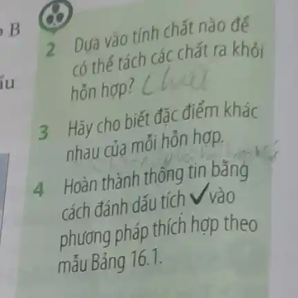 2 Dựa vào tính chất nào để
có thế tách các chất ra khỏi
hỗn hợp?
3 Hãy cho biết đặc điểm khác
nhau của mỗi hỗn hợp.
4 Hoàn thành thông tin bǎng
cách đánh dấu tích
phương pháp thích hợp theo
mẫu Bảng 16.1.