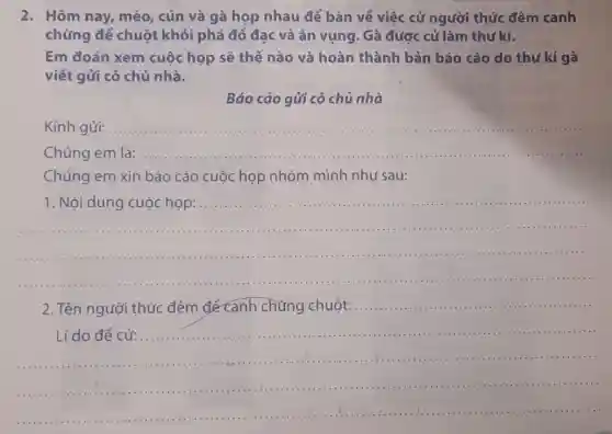 2. Hôm nay, mèo , cún và gà họp nhau để bàn về việc cử người thức đêm canh
chừng để chuột khỏi phá đồ đạc và ǎn vụng. Gà được cử làm thư kí.
Em đoán xem cuộc họp sẽ thế nào và hoàn thành bản báo cáo do thư kí gà
viết gửi cô chủ nhà.
Báo cáo gửi cô chủ nhà
Kính gửi:
__
Chúng __ a.
Chúng em xin báo cáo cuộc họp nhóm mình như sau:
__
1. Nội dung cuộc họp:............
................................
__
2. Tên người thức đêm để canh chừng chuột: ....
__
Lí do để cử:	...............................................................................................