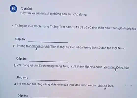 ) (2 điểm)
Hãy tìm và sửa lồi sai ở những câu sau cho đúng:
1. Tháng lợi của Cách mọng Tháng Tám nǎm 1945 đã có vũ tinh thần đấu tranh giảnh độc lập
Đáp án:
__
2. Phong trào Xô Viết Nghệ Tính là một sự kiện vĩ đội trong lịch sử dân tộc Việt Nam.
Đáp án: __
3. Với tháng lợi của Cách mọng tháng Tám, ta đô thành lập Nhà nước Viét Nam Công hòa
Dáp án: __
4. Nó phá tan hal tầng xiêng xích nô lộ của thực dân Pháp và của phát xit Dức.
Đáp án: