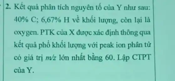 2. Kết quả phân tích nguyên tố của Y như sau:
40% C;6,67%  H về khối lượng còn lại là
oxygen. PTK của X được xác định thông qua
kết quả phổ khối lượng với peak ion phân tử
có giá trị m/z lớn nhất bằng 60 . Lập CTPT
của Y.