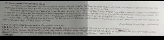 2. Làm vǎn
Đọc đoạn vǎn bản sau và trả lời các câu hỏi
Một ngày nọ, con lừa của một ông chủ trang trại say chân rơi xuống một cái giếng. Lừa kêu la tội nghiệp hàng giờ liền. Người chủ trang trại cổ nghĩ xem nên làm gì.Cuói
cùng ông quyết định ' con lừa đã già,dù sao thì cái giếng cũng cần được lấp lại và ích lợi gì trong việc cứu con lừa lên cá.
Ông nhờ vài người hàng xóm sang giúp mình. Họ xúc đất và đổ vào giếng. Ngay từ đầu, lira đã hiểu chuyện gì đang xảy ra và nó kêu la thǎm thiết.Nhung sau đó liza trở nên
im lặng. Sau một vài xẻng đắt, ông chủ trang trại nhìn xuống giếng và vô cùng sing sốt. Mỗi khi bị một xèng đất đồ lên lưng.lừa lắc mình cho đất rơi xuống và bước chân lên trên.
Cứ như vậy, đẩ đô xuống, lừa lại bước lên cao hơn.Chi một lúc sau mọi người nhìn thấy chủ lừa xuất hiện trên miệng giếng và lóc cóc chay ra ngoài.
Cuộc sống sẽ đô rất nhiều thứ khó chịu lên người bạn.Hãy xem mỗi vấn đề bạn gặp phụi là một hòn đá để bạn bước lên cao hơn. Chúng ta có thể thoát khoi cái giếng sâu
nhất chi đơn gian bằng cách đừng bao giờ đầu hàng.
Câu 1. (1,0 điểm):Xác định phương thức biểu đạt chính của vǎn bản.
(Những bài học về cuộc sống - Trích Internet)
Câu 3 (2,0 điểm)Em hiểu như thế nào về câu: Cuộc sống sẽ đổ rất nhiều thứ khó chịu lên người bạn. Hãy xem mỗi vấn đề bạn gặp phải là một hôn đá để bạn bước lên cao hơn.
Câu 2. (1,0 điếm Tìm số từ và cụm danh từ trong câu vǎn sau:Một ngày nọ, con lừa của một ông chủ trang trại say chân rơi xuống một cái giếng.
Câu 4 (2,0 điểm): Từ vǎn bản trên, hãy rút ra một thông điệp mà em tâm đắc nhất và lí giải vì sao điều đó có ý nghĩa với em?