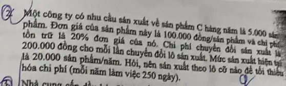 (2) Một công ty có nhu cầu sản xuất về sán phảm mathrm(C) hàng năm là 5.000 sân tồn trữ là 20 % đơn giá cúa nó. Chi phi chuyên đồi sản xuât là 200.000 đồng cho mỡi lần chuyến đởi lô sán xuất. Mức sán xuât hiện tại hóa chi phí (mỗi năm làm việc 250 ngày).